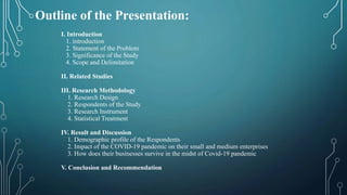 Outline of the Presentation:
I. Introduction
1. introduction
2. Statement of the Problem
3. Significance of the Study
4. Scope and Delimitation
II. Related Studies
III. Research Methodology
1. Research Design
2. Respondents of the Study
3. Research Instrument
4. Statistical Treatment
IV. Result and Discussion
1. Demographic profile of the Respondents
2. Impact of the COVID-19 pandemic on their small and medium enterprises
3. How does their businesses survive in the midst of Covid-19 pandemic
V. Conclusion and Recommendation
 