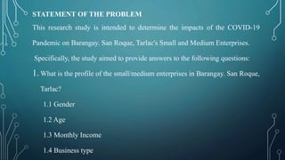 STATEMENT OF THE PROBLEM
This research study is intended to determine the impacts of the COVID-19
Pandemic on Barangay. San Roque, Tarlac's Small and Medium Enterprises.
Specifically, the study aimed to provide answers to the following questions:
1. What is the profile of the small/medium enterprises in Barangay. San Roque,
Tarlac?
1.1 Gender
1.2 Age
1.3 Monthly Income
1.4 Business type
 