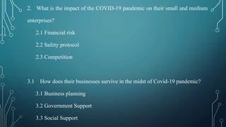 2. What is the impact of the COVID-19 pandemic on their small and medium
enterprises?
2.1 Financial risk
2.2 Safety protocol
2.3 Competition
3.1 How does their businesses survive in the midst of Covid-19 pandemic?
3.1 Business planning
3.2 Government Support
3.3 Social Support
 