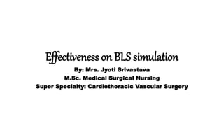 Effectiveness on BLS simulation
By: Mrs. Jyoti Srivastava
M.Sc. Medical Surgical Nursing
Super Specialty: Cardiothoracic Vascular Surgery
 