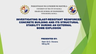 PRESENTED BY:
Mark Gil S. Obciana
MEng-SE
INVESTIGATING BLAST-RESISTANT REINFORCED
CONCRETE BUILDING AND ITS STRUCTURAL
STABILITY DURING AN EXTERNAL
BOMB EXPLOSION
UNIVERSITY OF THE CITY OF MANILA
GRADUATE SCHOOL OF ENGINEERING
INTRAMUROS, MANILA
PAMANTASAN NG LUNGSOD NG MAYNILA
 