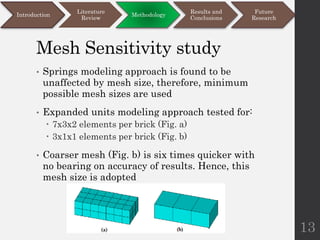 Mesh Sensitivity study
• Springs modeling approach is found to be
unaffected by mesh size, therefore, minimum
possible mesh sizes are used
• Expanded units modeling approach tested for:
 7x3x2 elements per brick (Fig. a)
 3x1x1 elements per brick (Fig. b)
• Coarser mesh (Fig. b) is six times quicker with
no bearing on accuracy of results. Hence, this
mesh size is adopted
13
Introduction
Literature
Review
Methodology
Results and
Conclusions
Future
Research
 