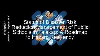 Status of Disaster Risk
Reduction Management of Public
Schools in Talakag: A Roadmap
to Hazard Resiliency
PROPONENT
Samuel
B.
Quijardo,
Ph.D.
 