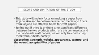 SCOPE AND LIMITATION OF THE STUDY
• This study will mainly focus on making a paper from
sidjapo skin and to determine whether the Salago fibers
from Sidjapo are effective fibers for craft papers.
• To find out if there is or there is no significant difference
between the two products which are the commercial and
the handmade craft papers, we will only be conducting
these various tests, namely:
absorption, strength, weight, appearance, texture, and
the overall acceptability of papers.
•
 