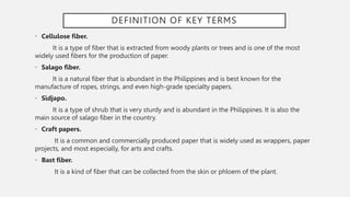 DEFINITION OF KEY TERMS
• Cellulose fiber.
It is a type of fiber that is extracted from woody plants or trees and is one of the most
widely used fibers for the production of paper.
• Salago fiber.
It is a natural fiber that is abundant in the Philippines and is best known for the
manufacture of ropes, strings, and even high-grade specialty papers.
• Sidjapo.
It is a type of shrub that is very sturdy and is abundant in the Philippines. It is also the
main source of salago fiber in the country.
• Craft papers.
It is a common and commercially produced paper that is widely used as wrappers, paper
projects, and most especially, for arts and crafts.
• Bast fiber.
It is a kind of fiber that can be collected from the skin or phloem of the plant.
 