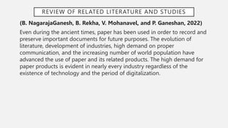 REVIEW OF RELATED LITERATURE AND STUDIES
(B. NagarajaGanesh, B. Rekha, V. Mohanavel, and P. Ganeshan, 2022)
Even during the ancient times, paper has been used in order to record and
preserve important documents for future purposes. The evolution of
literature, development of industries, high demand on proper
communication, and the increasing number of world population have
advanced the use of paper and its related products. The high demand for
paper products is evident in nearly every industry regardless of the
existence of technology and the period of digitalization.
 