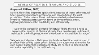 REVIEW OF RELATED LITERATURE AND STUDIES
(Lopena & Millare, 2021)
Natural Fibers had disparate applications. Because of these, other natural
fibers gained significance, acceptance and recognition in the craft
production. These natural fibers had demonstrated preferable over
synthetic materials particularly in terms of environmental effect,
lightweight characteristic, availability and affordability.
“Due to the increase in demand for natural fibers, there is a need to
explore other sources of fibers and study their possible use in different
matrices. In the Philippines, one of the sources of natural fiber is salago.”
Salago is an indigenous Philippine shrub whose bast fiber can be used to
produce high quality paper goods. Salago is an auspicious alternative for
craft papers but further research and study are needed to determine its
use and acceptability in the craft industry.
 
