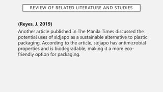 REVIEW OF RELATED LITERATURE AND STUDIES
(Reyes, J. 2019)
Another article published in The Manila Times discussed the
potential uses of sidjapo as a sustainable alternative to plastic
packaging. According to the article, sidjapo has antimicrobial
properties and is biodegradable, making it a more eco-
friendly option for packaging.
 