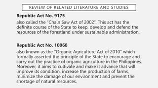 REVIEW OF RELATED LITERATURE AND STUDIES
Republic Act No. 9175
also called the “Chain Saw Act of 2002”. This act has the
definite course of the State to keep, develop and defend the
resources of the forestland under sustainable administration.
Republic Act No. 10068
also known as the "Organic Agriculture Act of 2010" which
formally asserted the principle of the State to encourage and
carry out the practice of organic agriculture in the Philippines.
Moreover, it aims to cultivate and make it advance that will
improve its condition, increase the production of farms,
minimize the damage of our environment and prevent the
shortage of natural resources.
 
