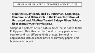 REVIEW OF RELATED LITERATURE AND STUDIES
• From the study conducted by Pouriman, Caparanga,
Ebrahimi, and Dahresobh in the Characterization of
Untreated and Alkaline-Treated Salago Fibers Salago
fiber (genus wikstroemia spp.),
Salago is a phloem or skin natural fiber that is native to the
Philippines. This fiber can be found in many parts of our
country and has different kinds of uses. Some of its
applications includes bank notes or currency papers and
homemade papers.
 