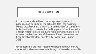 INTRODUCTION
• In the paper and cardboard industry, trees are used in
papermaking because of the cellulose that they naturally
contain. Cellulose is the most vital component of plants and
is the best suited material for making paper since it contains
enough fibers to make products more durable. “Cellulose is
oriented in the direction of the wood fibers that makes the
fiber directionally dependent.” (Chernysaev and Enberg,
2015)
Their presence is the main reason why paper is made mostly
from wood and massive trees are being cut down because of it.
 