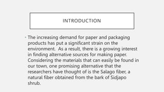 INTRODUCTION
• The increasing demand for paper and packaging
products has put a significant strain on the
environment. As a result, there is a growing interest
in finding alternative sources for making paper.
Considering the materials that can easily be found in
our town, one promising alternative that the
researchers have thought of is the Salago fiber, a
natural fiber obtained from the bark of Sidjapo
shrub.
 