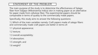 STATEMENT OF THE PROBLEM
The main purpose of the study is to determine the effectiveness of Salago
fiber from Sidjapo (Wikstroemia Indica) skin in making paper as an alternative
for paper made from cellulose fiber. The experimental papers should be
comparable in terms of quality to the commercially made papers.
Specifically, this study aims to answer the following questions:
1.) Which of the main variables namely: Craft papers made of salago fibers
and commercially made craft papers are better in terms of:
1.1 physical appearance;
1.2 texture;
1.3 overall acceptability;
1.4 absorption;
1.5 strength; and
1.6 weight?
 