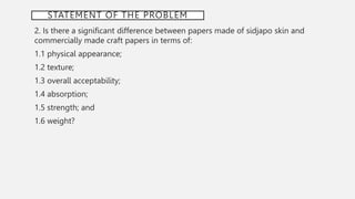 STATEMENT OF THE PROBLEM
2. Is there a significant difference between papers made of sidjapo skin and
commercially made craft papers in terms of:
1.1 physical appearance;
1.2 texture;
1.3 overall acceptability;
1.4 absorption;
1.5 strength; and
1.6 weight?
 