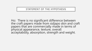 STATEMENT OF THE HYPOTHESIS
Ho: There is no significant difference between
the craft papers made from sidjapo skin and craft
papers that are commercially made in terms of
physical appearance, texture, overall
acceptability, absorption, strength and weight.
 