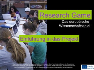 Research Game
Das europäische
Wissenschaftsspiel

Einführung in das Projekt

Das Projekt zum europäischen, wissenschaftlichen „Research Game“ wird finanziell durch die Europäische
Kommission unterstützt. Dieses Dokument spiegelt nur die Ansichten des Autors wieder, die Kommission kann
nicht für die weitere Verwendung der darin enthaltenen Informationen verantwortlich gemacht werden.

 