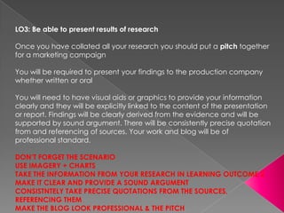 LO3: Be able to present results of research

Once you have collated all your research you should put a pitch together
for a marketing campaign

You will be required to present your findings to the production company
whether written or oral

You will need to have visual aids or graphics to provide your information
clearly and they will be explicitly linked to the content of the presentation
or report. Findings will be clearly derived from the evidence and will be
supported by sound argument. There will be consistently precise quotation
from and referencing of sources. Your work and blog will be of
professional standard.

DON’T FORGET THE SCENARIO
USE IMAGERY + CHARTS
TAKE THE INFORMATION FROM YOUR RESEARCH IN LEARNING OUTCOME 2
MAKE IT CLEAR AND PROVIDE A SOUND ARGUMENT
CONSISTNTELY TAKE PRECISE QUOTATIONS FROM THE SOURCES,
REFERENCING THEM
MAKE THE BLOG LOOK PROFESSIONAL & THE PITCH
 