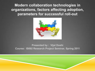 Modern collaboration technologies in organizations, factors affecting adoption, parameters for successful roll-out Presented by :  VijalDoshi Course:  IS692 Research Project Seminar, Spring 2011 