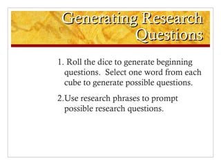 Generating Research
           Questions
1. Roll the dice to generate beginning
  questions. Select one word from each
  cube to generate possible questions.
2.Use research phrases to prompt
  possible research questions.
 