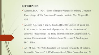 REFERENCES
 Abrams, D.A. (1924) “Tests of Impure Waters for Mixing Concrete.”
Proceedings of The American Concrete Institute, Vol. 20, pp 442–
486.
 Al-Jabri KS, Taha R and Al-Saidy AH (2010). Effect of using non-
fresh water on the mechanical properties of cement mortars and
concrete. Proceedings The Third International fib Congress and PCI
Annual Convention & Exhibition, May 29 – June 2, Washington
D.C., USA.
 ASTM T26-79 (1996). Standard test method for quality of water to
be used in Concrete”, ASTM International, West Conshohocken, PA.
 