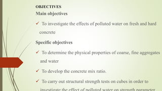 OBJECTIVES
Main objectives
 To investigate the effects of polluted water on fresh and hard
concrete
Specific objectives
 To determine the physical properties of coarse, fine aggregates
and water
 To develop the concrete mix ratio.
 To carry out structural strength tests on cubes in order to
 