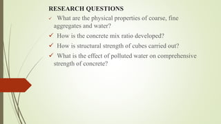 RESEARCH QUESTIONS
 What are the physical properties of coarse, fine
aggregates and water?
 How is the concrete mix ratio developed?
 How is structural strength of cubes carried out?
 What is the effect of polluted water on comprehensive
strength of concrete?
 