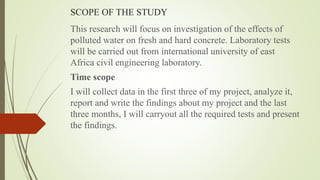SCOPE OF THE STUDY
This research will focus on investigation of the effects of
polluted water on fresh and hard concrete. Laboratory tests
will be carried out from international university of east
Africa civil engineering laboratory.
Time scope
I will collect data in the first three of my project, analyze it,
report and write the findings about my project and the last
three months, I will carryout all the required tests and present
the findings.
 