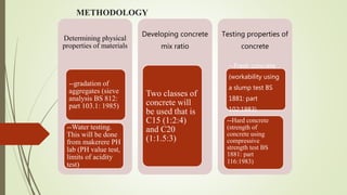 METHODOLOGY
Determining physical
properties of materials
--gradation of
aggregates (sieve
analysis BS 812:
part 103.1: 1985)
--Water testing.
This will be done
from makerere PH
lab (PH value test,
limits of acidity
test)
Developing concrete
mix ratio
Two classes of
concrete will
be used that is
C15 (1:2:4)
and C20
(1:1.5:3)
Testing properties of
concrete
--Fresh concrete
(workability using
a slump test BS
1881: part
102:1983)
--Hard concrete
(strength of
concrete using
compressive
strength test BS
1881: part
116:1983)
 
