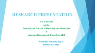 RESEARCH PRESENTATION 
A Case Study 
on the 
Concept and Practice of Maternity and Infant Care 
in 
Lasuntar, Gamcha and Chunnikhel VDC 
Presenter: Priyanka Kapar 
BaSW Final Year 
 