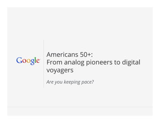 Google Conﬁdential and Proprietary 1Google Conﬁdential and Proprietary 1
Americans 50+:
From analog pioneers to digital
voyagers
Are you keeping pace?
 