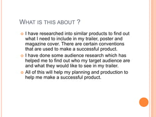 WHAT IS THIS ABOUT ?
   I have researched into similar products to find out
    what I need to include in my trailer, poster and
    magazine cover. There are certain conventions
    that are used to make a successful product.
   I have done some audience research which has
    helped me to find out who my target audience are
    and what they would like to see in my trailer.
   All of this will help my planning and production to
    help me make a successful product.
 