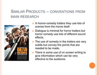 SIMILAR PRODUCTS – CONVENTIONS FROM
MAIN RESEARCH
             In horror-comedy trailers they use lots of
              scenes from the movie itself.
             Dialogue is minimal for horror trailers but
              horror comedy use lots of different sound
              effects.
             The use of comedy in the trailers are very
              subtle but convey the points that are
              needed to be made.
             There is some use of on screen writing to
              give information which can be very
              effective to the audience.
 