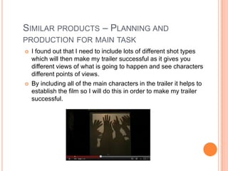 SIMILAR PRODUCTS – PLANNING AND
PRODUCTION FOR MAIN TASK
   I found out that I need to include lots of different shot types
    which will then make my trailer successful as it gives you
    different views of what is going to happen and see characters
    different points of views.
   By including all of the main characters in the trailer it helps to
    establish the film so I will do this in order to make my trailer
    successful.
 