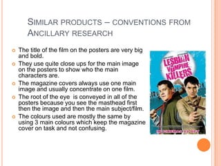 SIMILAR PRODUCTS – CONVENTIONS FROM
       ANCILLARY RESEARCH
   The title of the film on the posters are very big
    and bold.
   They use quite close ups for the main image
    on the posters to show who the main
    characters are.
   The magazine covers always use one main
    image and usually concentrate on one film.
   The root of the eye is conveyed in all of the
    posters because you see the masthead first
    then the image and then the main subject/film.
   The colours used are mostly the same by
    using 3 main colours which keep the magazine
    cover on task and not confusing.
 