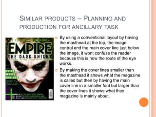 SIMILAR PRODUCTS – PLANNING AND
PRODUCTION FOR ANCILLARY TASK
             By using a conventional layout by having
              the masthead at the top, the image
              central and the main cover line just below
              the image, it wont confuse the reader
              because this is how the route of the eye
              works.
             By making the cover lines smaller than
              the masthead it shows what the magazine
              is called but then by having the main
              cover line in a smaller font but larger than
              the cover lines it shows what they
              magazine is mainly about.
 