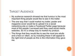 TARGET AUDIENCE
   My audience research showed me that humour is the most
    important thing people would like to see in the trailer.
   The one way that I could market my trailer, poster and
    magazine cover would be to upload it to a social
    networking site or make a Facebook/Twitter page because
    most of the people I surveyed said they used social media
    websites. So it’s a cheap way to market my product.
   The things that they would like to see the most are adults
    and a hero or villain, so by including these it will appeal to
    the right kind of people as this is the information they gave
    me.
 
