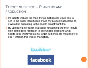 TARGET AUDIENCE – PLANNING AND
PRODUCTION
   If I tried to include the main things that people would like to
    see in the trailer then it could make my product successful as
    it would be appealing to the people I most want it to.
   By uploading my trailer to a social networking site then I could
    gain some good feedback to see what is good and what
    needs to be improved as my target audience are most likely to
    see it through this type of marketing.
 