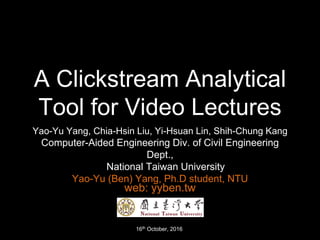 A Clickstream Analytical
Tool for Video Lectures
Yao-Yu Yang, Chia-Hsin Liu, Yi-Hsuan Lin, Shih-Chung Kang
Computer-Aided Engineering Div. of Civil Engineering
Dept.,
National Taiwan University
Yao-Yu (Ben) Yang, Ph.D student, NTU
16th October, 2016
web: yyben.tw
 