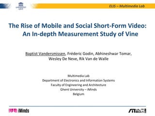 ELIS – Multimedia Lab
Baptist Vandersmissen, Fréderic Godin, Abhineshwar Tomar,
Wesley De Neve, Rik Van de Walle
Multimedia Lab
Department of Electronics and Information Systems
Faculty of Engineering and Architecture
Ghent University – iMinds
Belgium
The Rise of Mobile and Social Short-Form Video:
An In-depth Measurement Study of Vine
 