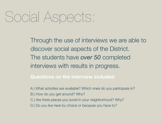 Social Aspects:
    Through the use of interviews we are able to
    discover social aspects of the District.
    The students have over 50 completed
    interviews with results in progress.
    Questions on the interview included:

    A.) What activities are available? Which ones do you participate in?
    B.) How do you get around? Why?
    C.) Are there places you avoid in your neighborhood? Why?
    D.) Do you live here by choice or because you have to?
 
