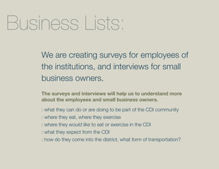 Business Lists:
    We are creating surveys for employees of
    the institutions, and interviews for small
    business owners.
    The surveys and interviews will help us to understand more
    about the employees and small business owners.

    : what they can do or are doing to be part of the CDI community
    : where they eat, where they exercise
    : where they would like to eat or exercise in the CDI
    : what they expect from the CDI
    : how do they come into the district, what form of transportation?
 