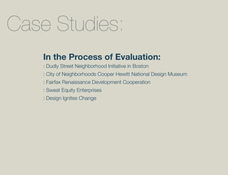 Case Studies:
    In the Process of Evaluation:
    : Dudly Street Neighborhood Initiative in Boston
    : City of Neighborhoods Cooper Hewitt National Design Museum
    : Fairfax Renaissance Development Cooperation
    : Sweat Equity Enterprises
    : Design Ignites Change
 