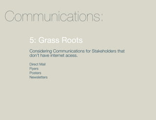Communications:
   5: Grass Roots
   Considering Communications for Stakeholders that
   don’t have internet acess.

   Direct Mail
   Flyers
   Posters
   Newsletters
 