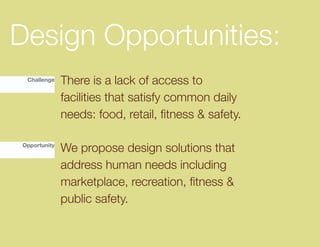 Design Opportunities:
 Challenge    There is a lack of access to
              facilities that satisfy common daily
              needs:	food,	retail,	fitness	&	safety.

Opportunity
              We propose design solutions that
              address human needs including
              marketplace,	recreation,	fitness	&	
              public safety.
 