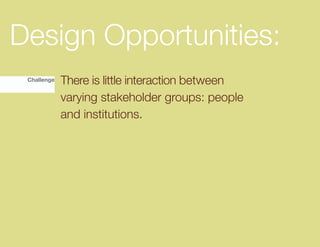 Design Opportunities:
 Challenge   There is little interaction between
             varying stakeholder groups: people
             and institutions.
 