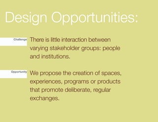Design Opportunities:
 Challenge    There is little interaction between
              varying stakeholder groups: people
              and institutions.

Opportunity
              We propose the creation of spaces,
              experiences, programs or products
              that promote deliberate, regular
              exchanges.
 