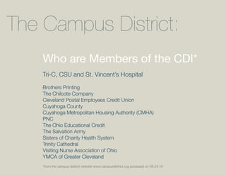 The Campus District:
    Who are Members of the CDI*
    Tri-C, CSU and St. Vincent’s Hospital

    Brothers Printing
    The Chilcote Company
    Cleveland Postal Employees Credit Union
    Cuyahoga County
    Cuyahoga Metropolitan Housing Authority (CMHA)
    PNC
    The Ohio Educational Credit
    The Salvation Army
    Sisters of Charity Health System
    Trinity Cathedral
    Visiting Nurse Association of Ohio
    YMCA of Greater Cleveland
    *from the campus district website www.campusdistrict.org accessed on 06.24.10
 
