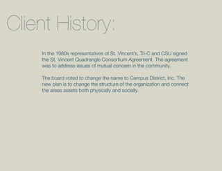 Client History:
    In the 1980s representatives of St. Vincent’s, Tri-C and CSU signed
    the St. Vincent Quadrangle Consortium Agreement. The agreement
    was to address issues of mutual concern in the community.

    The board voted to change the name to Campus District, Inc. The
    new plan is to change the structure of the organization and connect
    the areas assets both physically and socially.
 