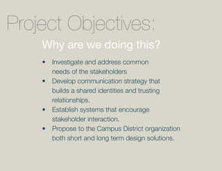 Project Objectives:
    Why are we doing this?
    •	 Investigate	and	address	common	
       needs of the stakeholders
    •	 Develop	communication	strategy	that	
       builds a shared identities and trusting
       relationships.
    •	 Establish	systems	that	encourage	
       stakeholder interaction.
    •	 Propose	to	the	Campus	District	organization	
       both short and long term design solutions.
 
