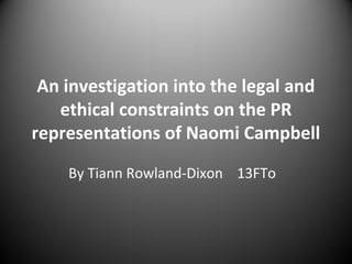 An investigation into the legal and
ethical constraints on the PR
representations of Naomi Campbell
By Tiann Rowland-Dixon 13FTo

 